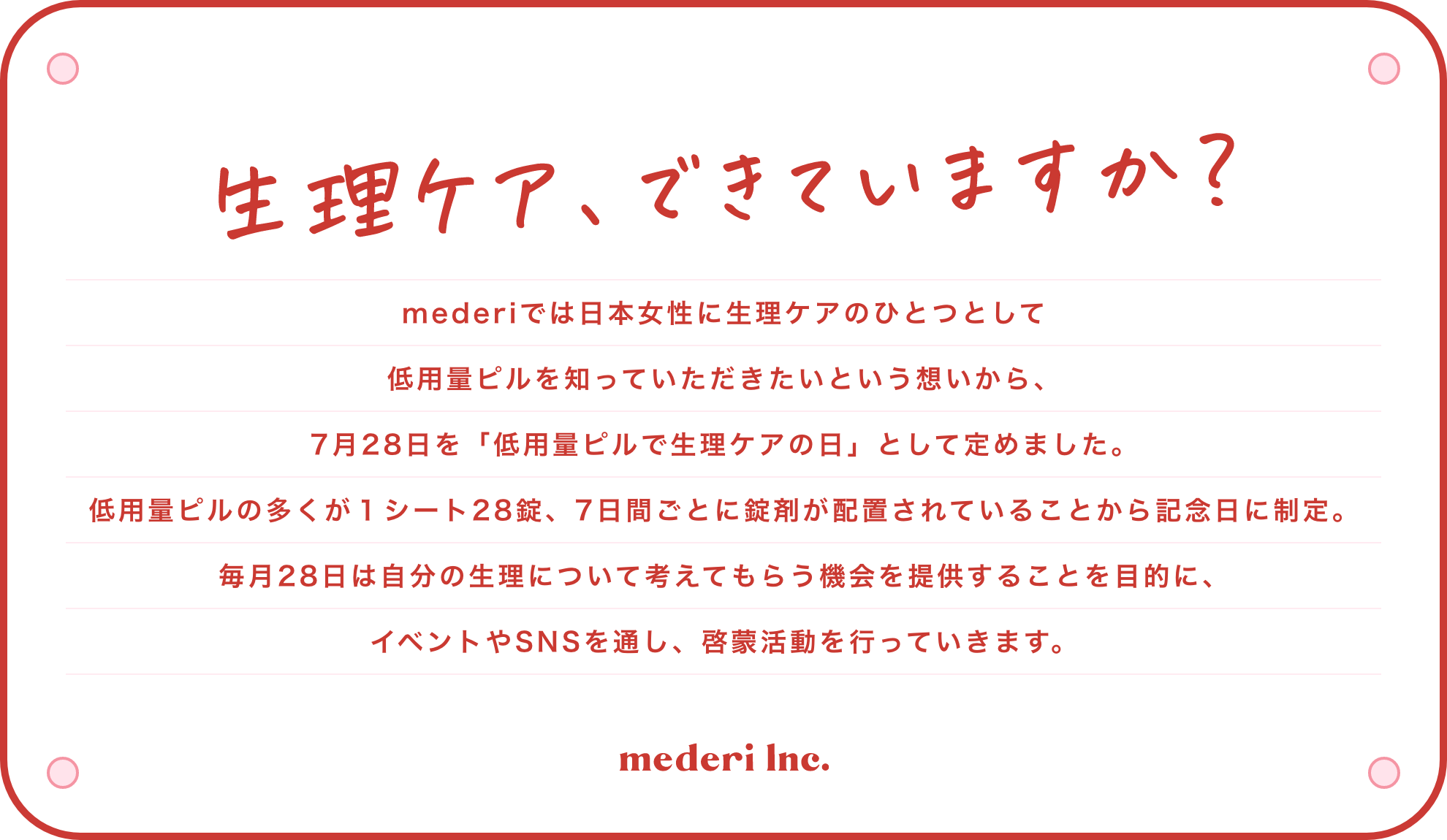 生理ケア、できていますか？mederiでは日本女性に生理ケアのひとつとして低用量ピルを知っていただきたいという想いから、7月28日を「低用量ピルで生理ケアの日」として定めました。低用量ピルの多くが１シート28錠、7日間ごとに錠剤が配置されていることから記念日に制定。毎月28日は自分の生理について考えてもらう機会を提供することを目的に、イベントやSNSを通し、啓蒙活動を行っていきます。