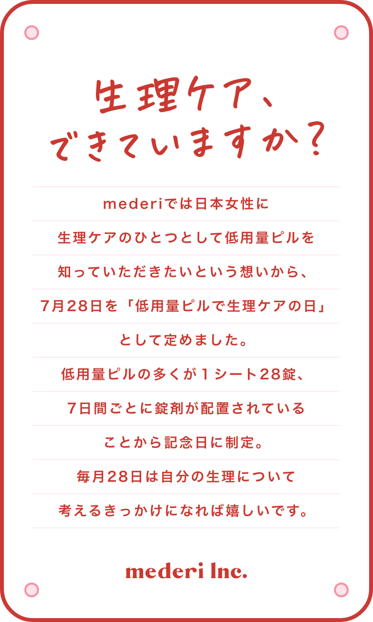 生理ケア、できていますか？mederiでは日本女性に生理ケアのひとつとして低用量ピルを知っていただきたいという想いから、7月28日を「低用量ピルで生理ケアの日」として定めました。低用量ピルの多くが１シート28錠、7日間ごとに錠剤が配置されていることから記念日に制定。毎月28日は自分の生理について考えてもらう機会を提供することを目的に、イベントやSNSを通し、啓蒙活動を行っていきます。